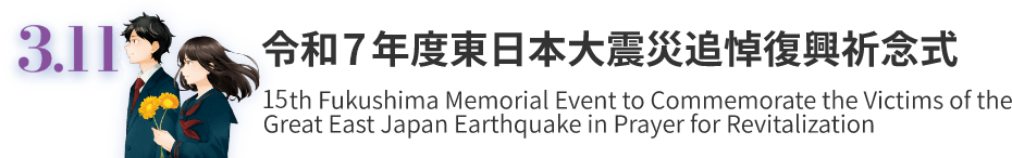 3.11 東日本大震災追悼復興祈念式 15th Fukushima Memorial Event to Commemorate the Victims of the Great East Japan Earthquake in Prayer for Revitalization