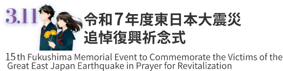 3.11 東日本大震災追悼復興祈念式 15th Fukushima Memorial Event to Commemorate the Victims of the Great East Japan Earthquake in Prayer for Revitalization